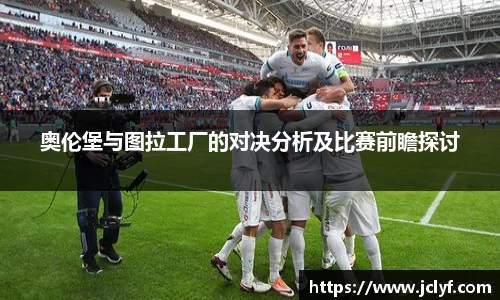 奥伦堡与图拉工厂的对决分析及比赛前瞻探讨