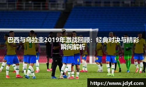 巴西与乌拉圭2019年激战回顾：经典对决与精彩瞬间解析