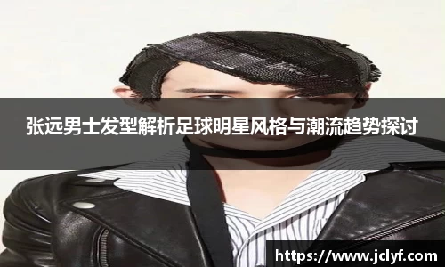 张远男士发型解析足球明星风格与潮流趋势探讨
